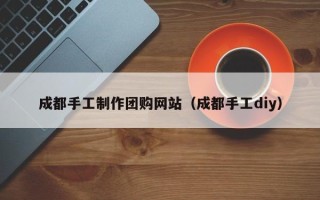孝感成都手工制作团购网站（成都手工diy）